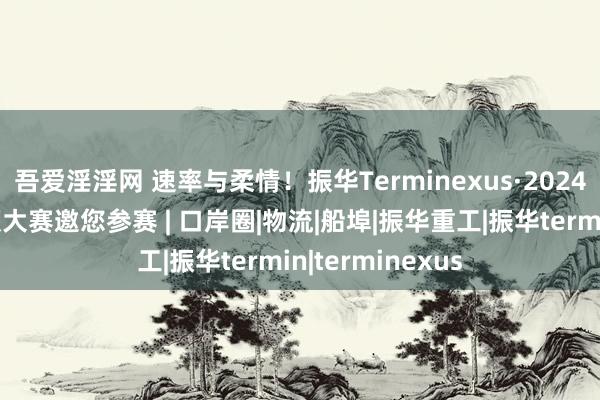 吾爱淫淫网 速率与柔情！振华Terminexus·2024群众口岸短视频大赛邀您参赛 | 口岸圈|物流|船埠|振华重工|振华termin|terminexus