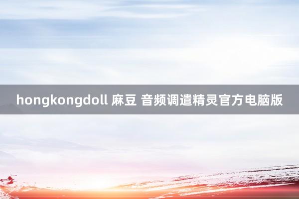 hongkongdoll 麻豆 音频调遣精灵官方电脑版