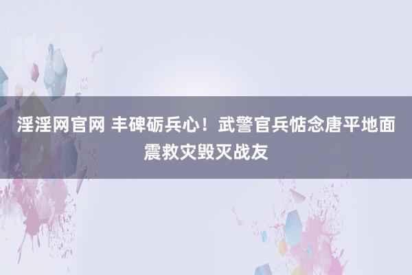 淫淫网官网 丰碑砺兵心！武警官兵惦念唐平地面震救灾毁灭战友