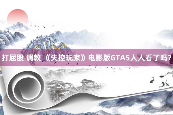 打屁股 调教 《失控玩家》电影版GTA5人人看了吗？