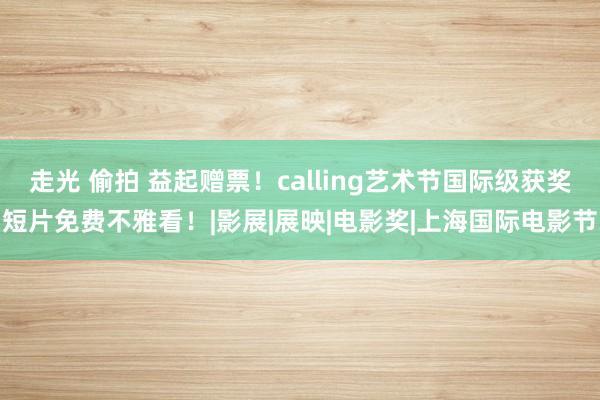 走光 偷拍 益起赠票！calling艺术节国际级获奖短片免费不雅看！|影展|展映|电影奖|上海国际电影节