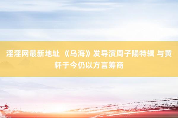 淫淫网最新地址 《乌海》发导演周子陽特辑 与黄轩于今仍以方言筹商