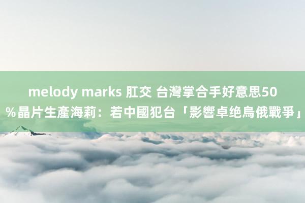 melody marks 肛交 台灣掌合手好意思50％晶片生產　海莉：若中國犯台「影響卓绝烏俄戰爭」