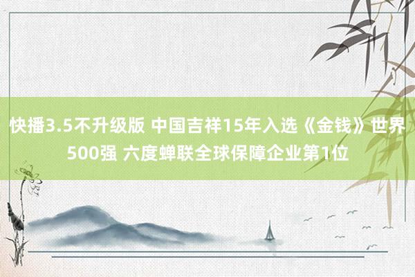 快播3.5不升级版 中国吉祥15年入选《金钱》世界500强 六度蝉联全球保障企业第1位