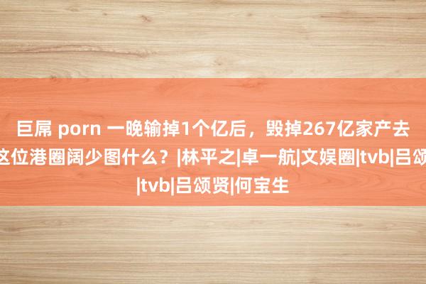 巨屌 porn 一晚输掉1个亿后，毁掉267亿家产去当沙门，这位港圈阔少图什么？|林平之|卓一航|文娱圈|tvb|吕颂贤|何宝生