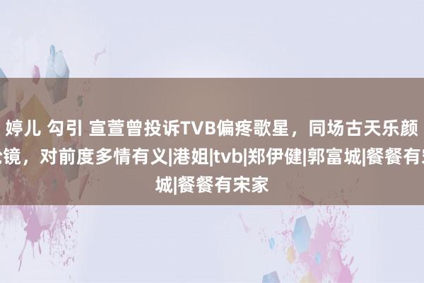 婷儿 勾引 宣萱曾投诉TVB偏疼歌星，同场古天乐颜值抢镜，对前度多情有义|港姐|tvb|郑伊健|郭富城|餐餐有宋家