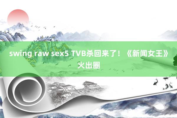 swing raw sex5 TVB杀回来了！《新闻女王》火出圈