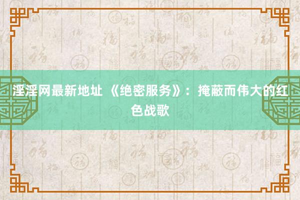 淫淫网最新地址 《绝密服务》：掩蔽而伟大的红色战歌