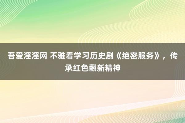 吾爱淫淫网 不雅看学习历史剧《绝密服务》，传承红色翻新精神