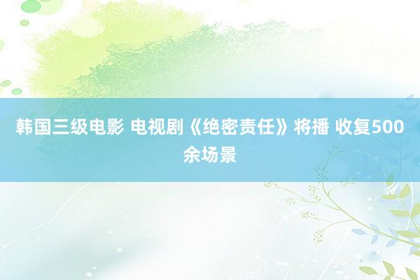 韩国三级电影 电视剧《绝密责任》将播 收复500余场景