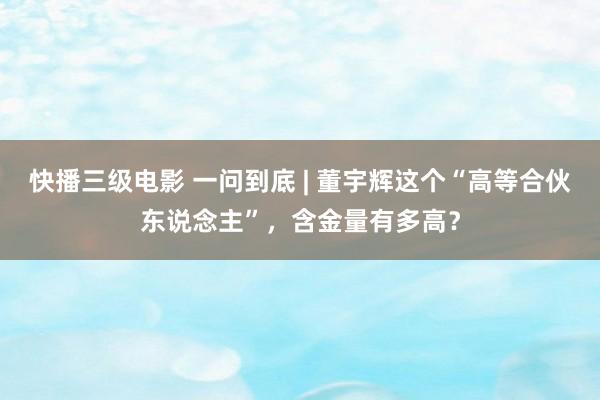 快播三级电影 一问到底 | 董宇辉这个“高等合伙东说念主”，含金量有多高？