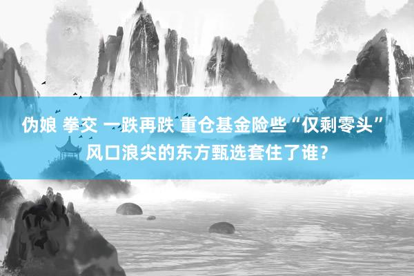 伪娘 拳交 一跌再跌 重仓基金险些“仅剩零头” 风口浪尖的东方甄选套住了谁？