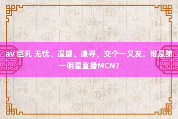 av 巨乳 无忧、遥望、谦寻、交个一又友，谁是第一明星直播MCN？