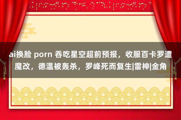 ai换脸 porn 吞吃星空超前预报，收服百卡罗遭魔改，德温被轰杀，罗峰死而复生|雷神|金角