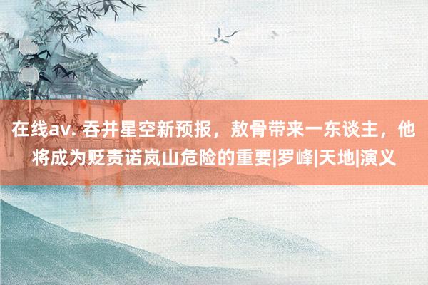 在线av. 吞并星空新预报，敖骨带来一东谈主，他将成为贬责诺岚山危险的重要|罗峰|天地|演义