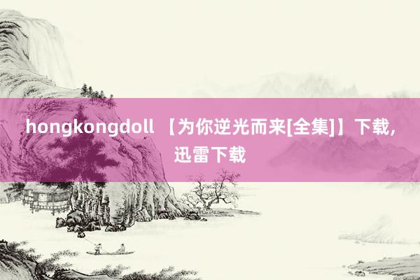 hongkongdoll 【为你逆光而来[全集]】下载，迅雷下载